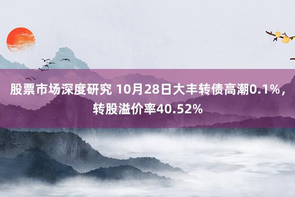 股票市场深度研究 10月28日大丰转债高潮0.1%，转股溢价率40.52%