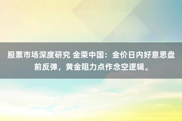 股票市场深度研究 金荣中国：金价日内好意思盘前反弹，黄金阻力点作念空逻辑。