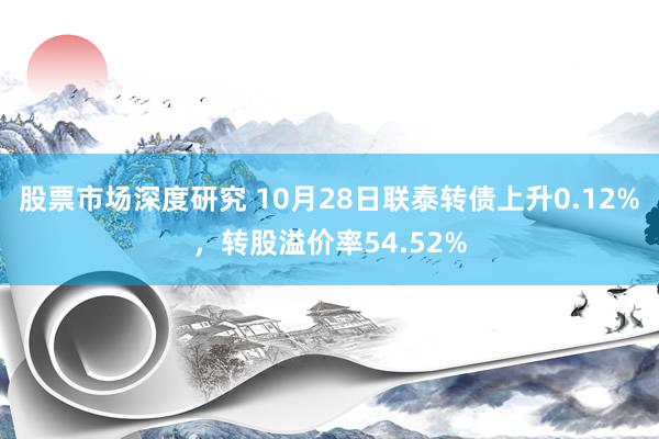 股票市场深度研究 10月28日联泰转债上升0.12%，转股溢价率54.52%