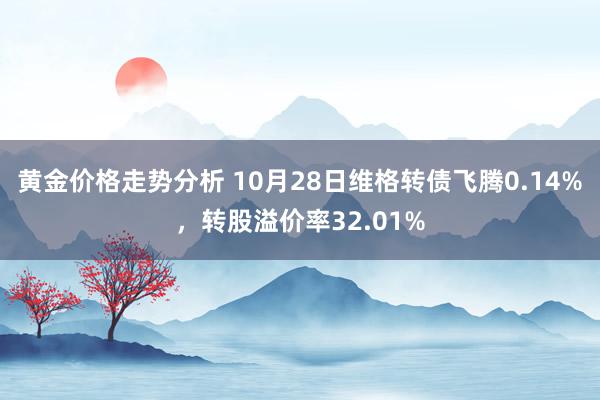 黄金价格走势分析 10月28日维格转债飞腾0.14%，转股溢价率32.01%