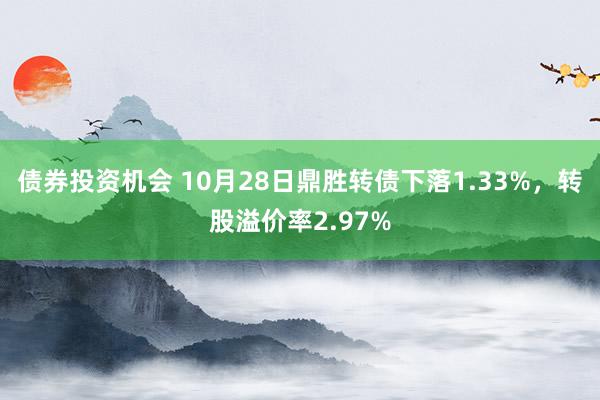 债券投资机会 10月28日鼎胜转债下落1.33%，转股溢价率2.97%