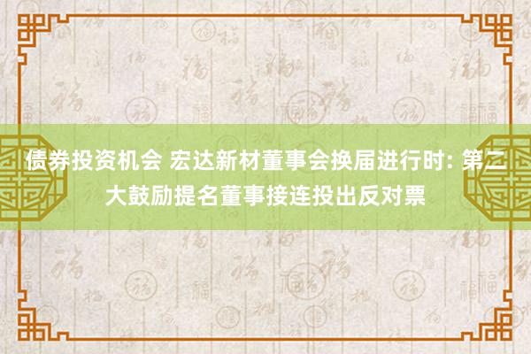 债券投资机会 宏达新材董事会换届进行时: 第二大鼓励提名董事接连投出反对票