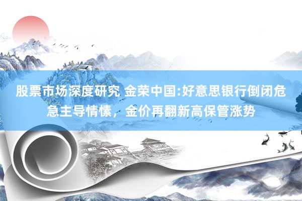 股票市场深度研究 金荣中国:好意思银行倒闭危急主导情愫，金价再翻新高保管涨势