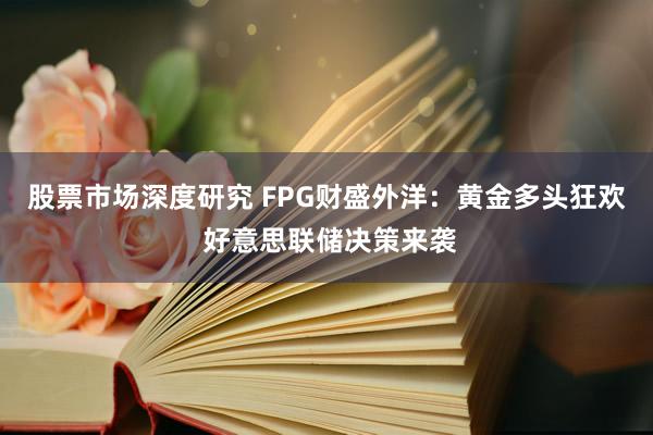 股票市场深度研究 FPG财盛外洋：黄金多头狂欢 好意思联储决策来袭