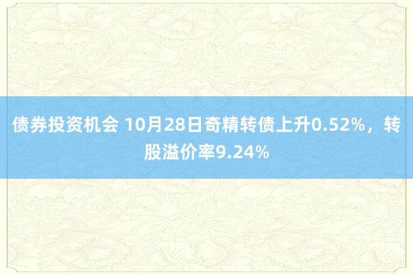 债券投资机会 10月28日奇精转债上升0.52%，转股溢价率9.24%