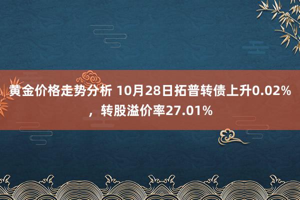 黄金价格走势分析 10月28日拓普转债上升0.02%，转股溢价率27.01%