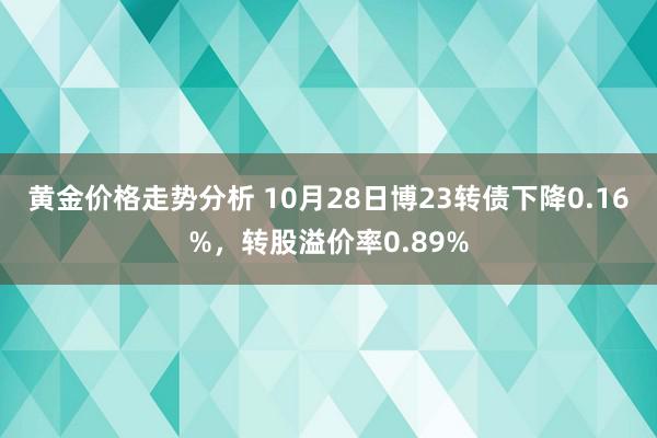 黄金价格走势分析 10月28日博23转债下降0.16%，转股溢价率0.89%