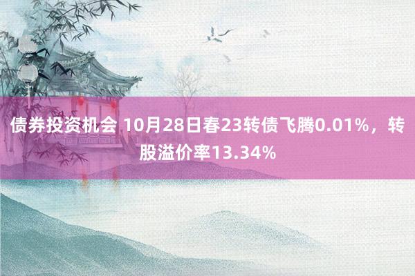 债券投资机会 10月28日春23转债飞腾0.01%，转股溢价率13.34%