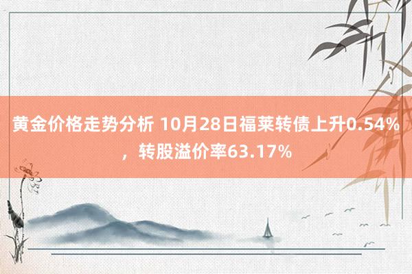 黄金价格走势分析 10月28日福莱转债上升0.54%，转股溢价率63.17%