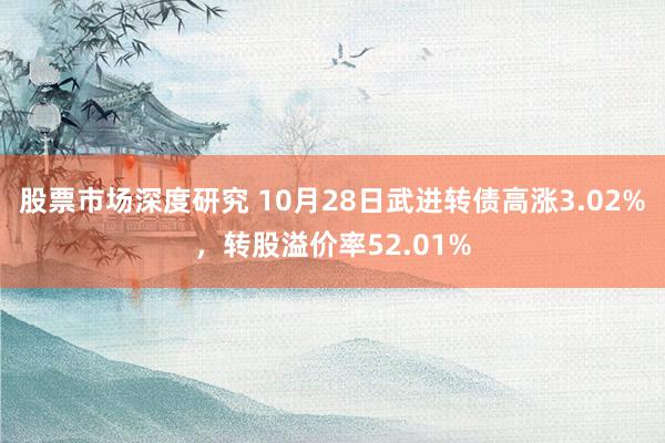 股票市场深度研究 10月28日武进转债高涨3.02%，转股溢价率52.01%