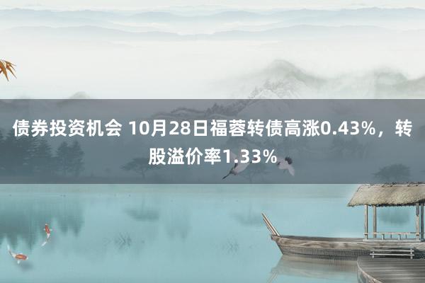 债券投资机会 10月28日福蓉转债高涨0.43%，转股溢价率1.33%