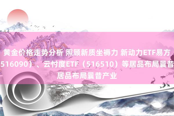 黄金价格走势分析 照顾新质坐褥力 新动力ETF易方达（516090）、云忖度ETF（516510）等居品布局曩昔产业