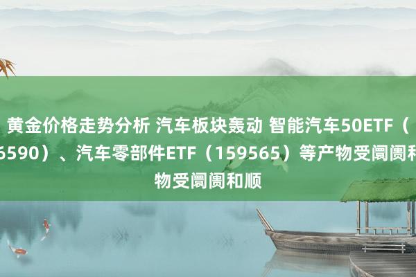 黄金价格走势分析 汽车板块轰动 智能汽车50ETF（516590）、汽车零部件ETF（159565）等产物受阛阓和顺