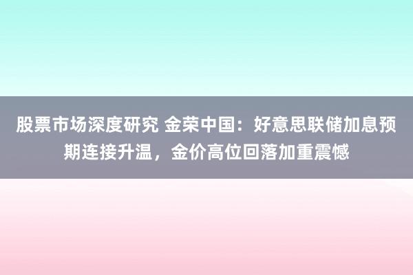 股票市场深度研究 金荣中国：好意思联储加息预期连接升温，金价高位回落加重震憾