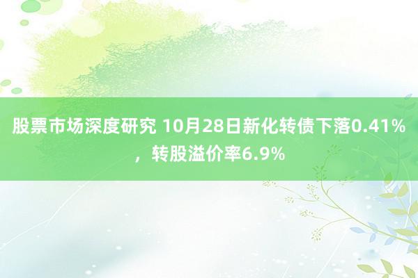 股票市场深度研究 10月28日新化转债下落0.41%，转股溢价率6.9%