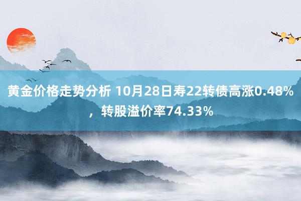 黄金价格走势分析 10月28日寿22转债高涨0.48%，转股溢价率74.33%