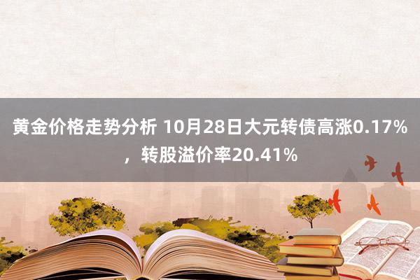 黄金价格走势分析 10月28日大元转债高涨0.17%，转股溢价率20.41%