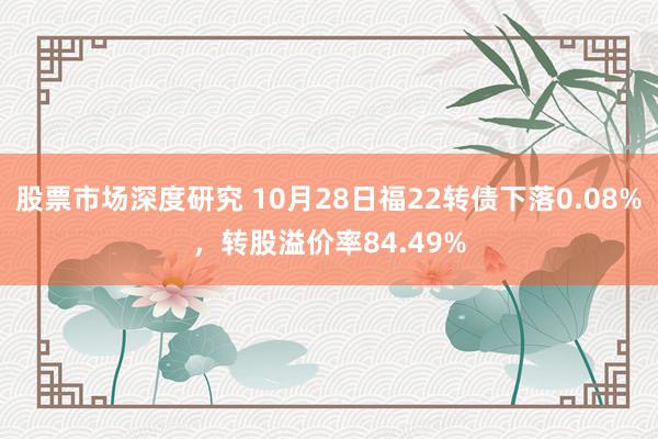 股票市场深度研究 10月28日福22转债下落0.08%，转股溢价率84.49%