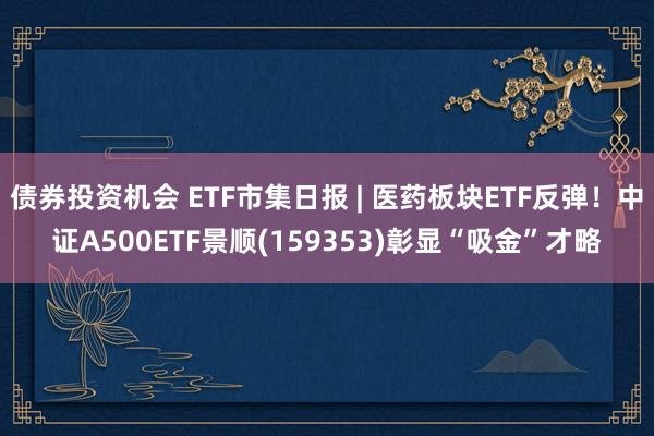 债券投资机会 ETF市集日报 | 医药板块ETF反弹！中证A500ETF景顺(159353)彰显“吸金”才略