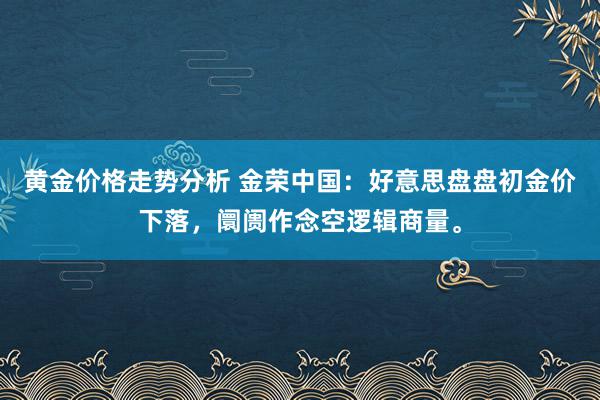 黄金价格走势分析 金荣中国：好意思盘盘初金价下落，阛阓作念空逻辑商量。