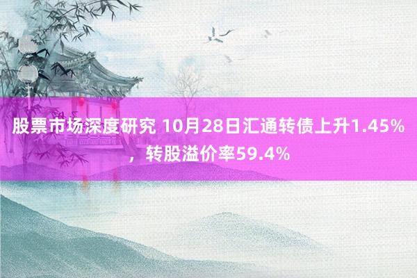 股票市场深度研究 10月28日汇通转债上升1.45%，转股溢价率59.4%