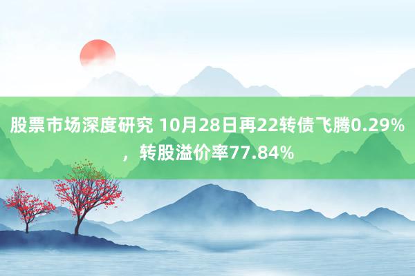 股票市场深度研究 10月28日再22转债飞腾0.29%，转股溢价率77.84%