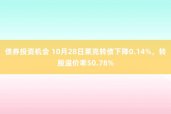 债券投资机会 10月28日莱克转债下降0.14%，转股溢价率50.78%