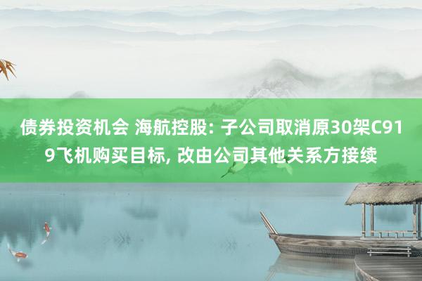 债券投资机会 海航控股: 子公司取消原30架C919飞机购买目标, 改由公司其他关系方接续