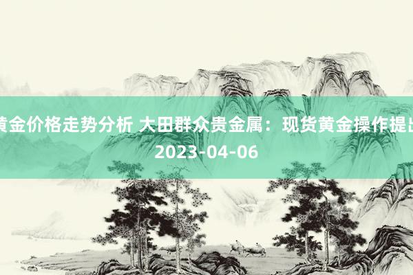 黄金价格走势分析 大田群众贵金属：现货黄金操作提出2023-04-06