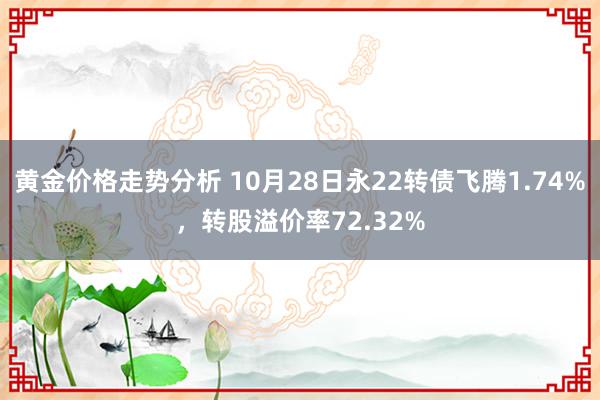 黄金价格走势分析 10月28日永22转债飞腾1.74%，转股溢价率72.32%