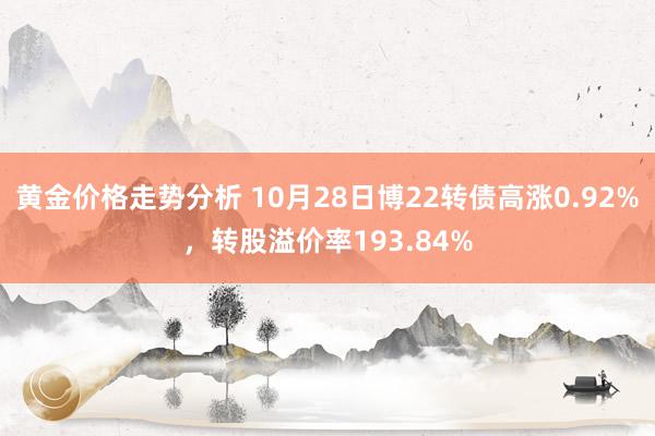 黄金价格走势分析 10月28日博22转债高涨0.92%，转股溢价率193.84%