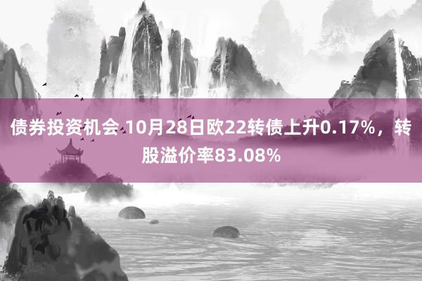 债券投资机会 10月28日欧22转债上升0.17%，转股溢价率83.08%