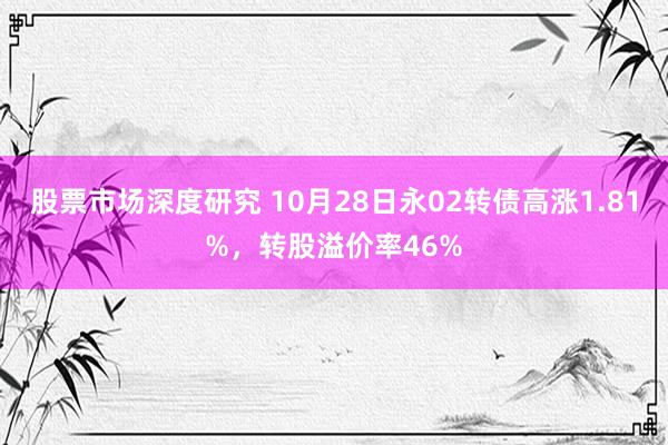 股票市场深度研究 10月28日永02转债高涨1.81%，转股溢价率46%