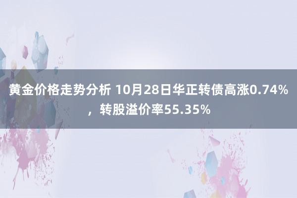 黄金价格走势分析 10月28日华正转债高涨0.74%，转股溢价率55.35%