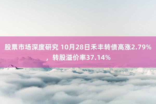 股票市场深度研究 10月28日禾丰转债高涨2.79%，转股溢价率37.14%