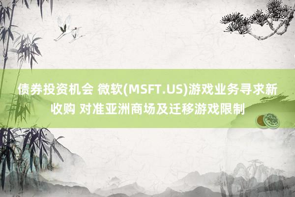 债券投资机会 微软(MSFT.US)游戏业务寻求新收购 对准亚洲商场及迁移游戏限制