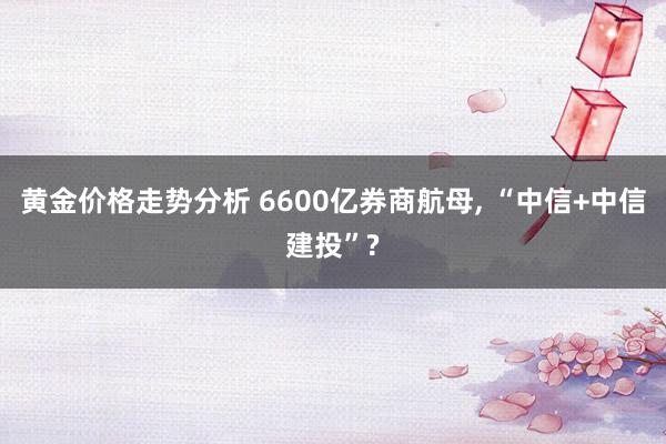 黄金价格走势分析 6600亿券商航母, “中信+中信建投”?