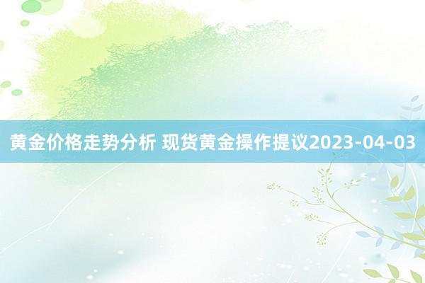 黄金价格走势分析 现货黄金操作提议2023-04-03