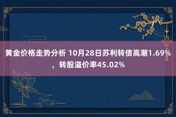 黄金价格走势分析 10月28日苏利转债高潮1.69%，转股溢价率45.02%