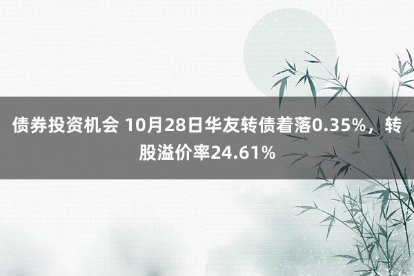 债券投资机会 10月28日华友转债着落0.35%，转股溢价率24.61%