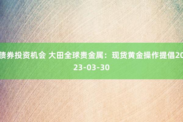 债券投资机会 大田全球贵金属：现货黄金操作提倡2023-03-30