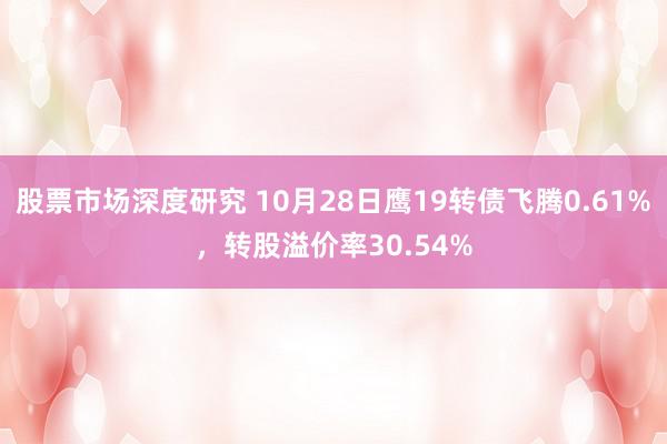 股票市场深度研究 10月28日鹰19转债飞腾0.61%，转股溢价率30.54%