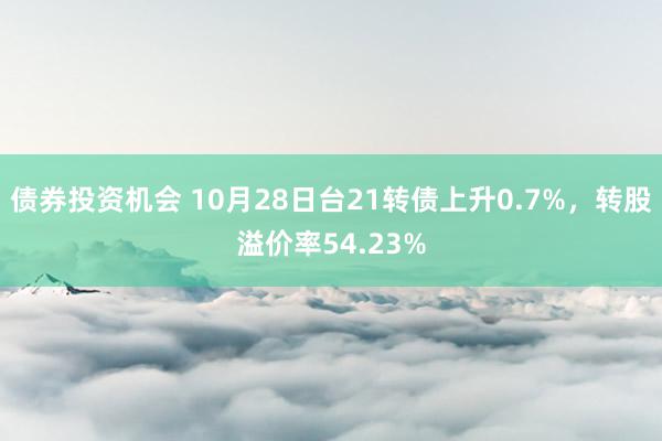 债券投资机会 10月28日台21转债上升0.7%，转股溢价率54.23%