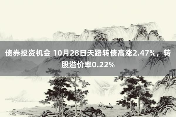 债券投资机会 10月28日天路转债高涨2.47%，转股溢价率0.22%