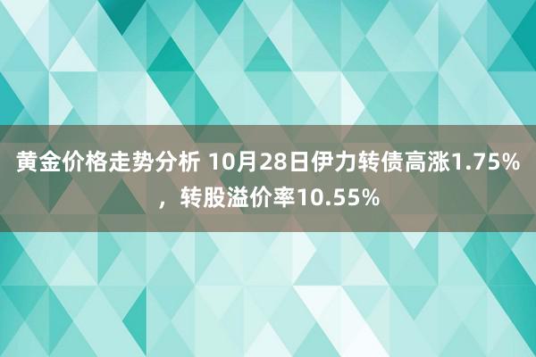 黄金价格走势分析 10月28日伊力转债高涨1.75%，转股溢价率10.55%