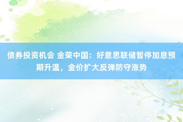 债券投资机会 金荣中国：好意思联储暂停加息预期升温，金价扩大反弹防守涨势