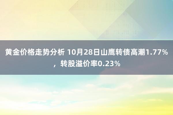 黄金价格走势分析 10月28日山鹰转债高潮1.77%，转股溢价率0.23%