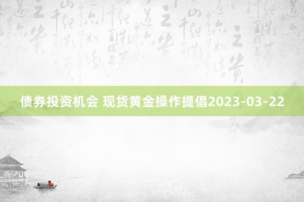 债券投资机会 现货黄金操作提倡2023-03-22