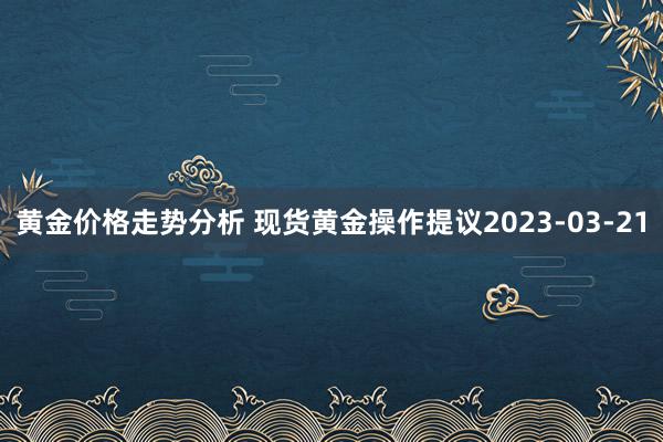 黄金价格走势分析 现货黄金操作提议2023-03-21