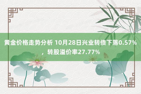 黄金价格走势分析 10月28日兴业转债下落0.57%，转股溢价率27.77%